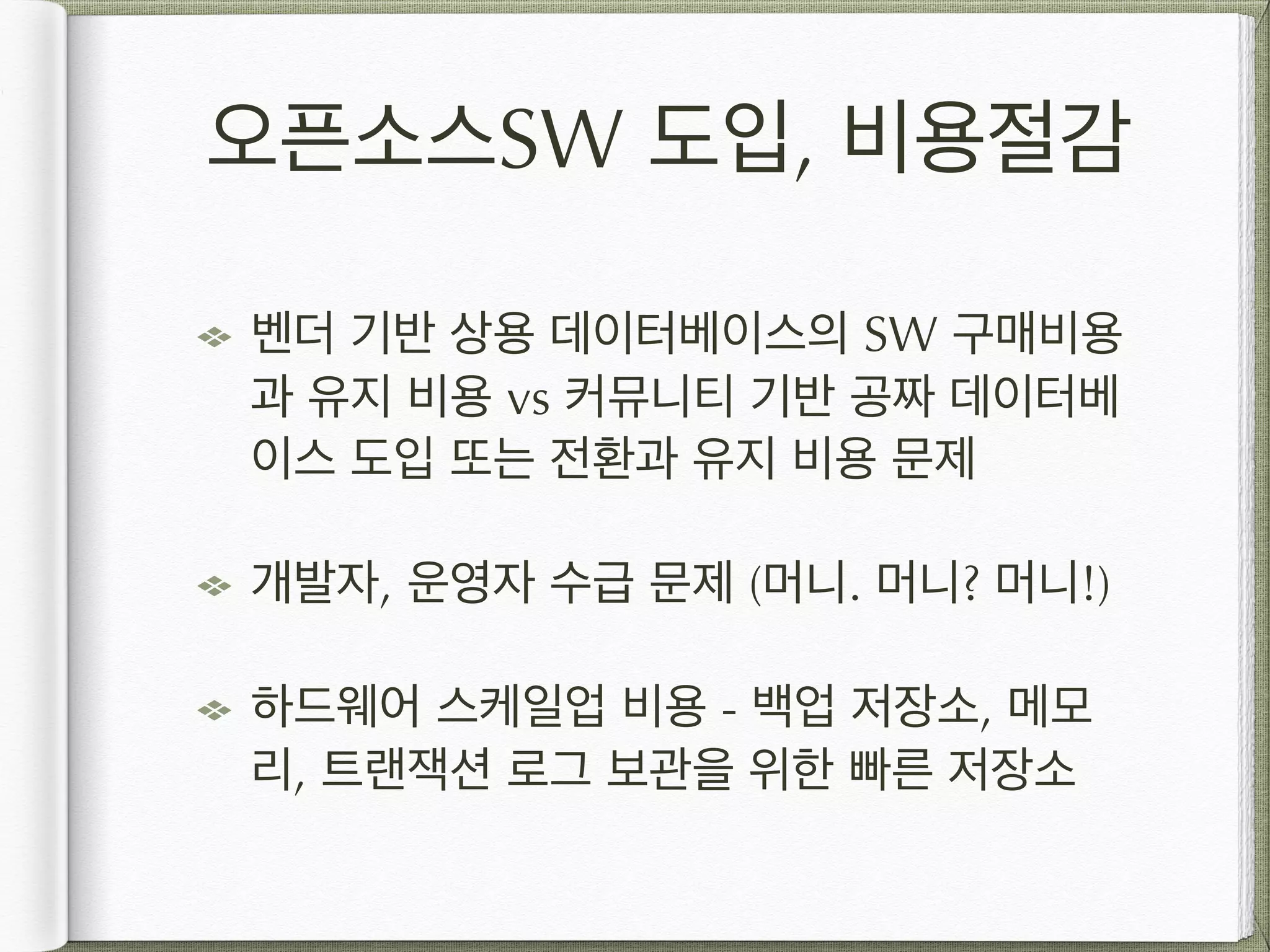오픈소스SW 도입, 비용절감 벤더 기반 상용 데이터베이스의 SW 구매비용 과 유지 비용 vs 커뮤니티 기반 공짜 데이터베 이스 도입 또는 전환과 유지 비용 문제 개발자, 운영자 수급 문제 (머니. 머니? 머니!) 하드웨어 스케일업 비용 - 백업 저장소, 메모 리, 트랜잭션 로그 보관을 위한 빠른 저장소 
