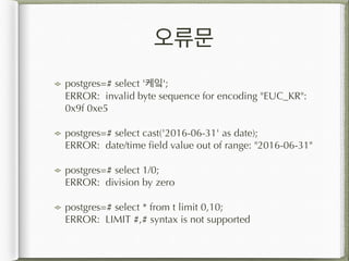 오류문
postgres=# select '케잌'; 
ERROR: invalid byte sequence for encoding "EUC_KR":
0x9f 0xe5
postgres=# select cast('2016-06-31' as date); 
ERROR: date/time field value out of range: "2016-06-31"
postgres=# select 1/0; 
ERROR: division by zero
postgres=# select * from t limit 0,10; 
ERROR: LIMIT #,# syntax is not supported
 