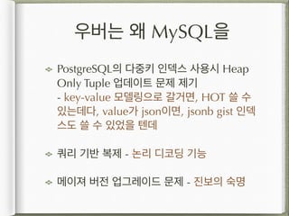 우버는 왜 MySQL을
PostgreSQL의 다중키 인덱스 사용시 Heap
Only Tuple 업데이트 문제 제기 
- key-value 모델링으로 갈거면, HOT 쓸 수
있는데다, value가 json이면, jsonb gist 인덱
스도 쓸 수 있었을 텐데
쿼리 기반 복제 - 논리 디코딩 기능
메이져 버전 업그레이드 문제 - 진보의 숙명
 
