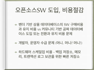 오픈소스SW 도입, 비용절감
벤더 기반 상용 데이터베이스의 SW 구매비용
과 유지 비용 vs 커뮤니티 기반 공짜 데이터베
이스 도입 또는 전환과 유지 비용 문제
개발자, 운영자 수급 문제 (머니. 머니? 머니!)
하드웨어 스케일업 비용 - 백업 저장소, 메모
리, 트랜잭션 로그 보관을 위한 빠른 저장소
 