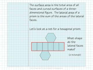 The surface area is the total area of all
faces and curved surfaces of a three-
dimensional figure. The lateral area of a
prism is the sum of the areas of the lateral
faces.
Let’s look at a net for a hexagonal prism:
What shape
do the
lateral faces
make?
(a rectangle)
 