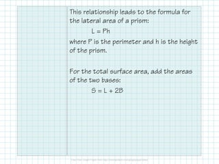 This relationship leads to the formula for
the lateral area of a prism:
L = Ph
where P is the perimeter and h is the height
of the prism.
For the total surface area, add the areas
of the two bases:
S = L + 2B
 