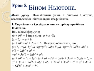Урок 5.
Біном Ньютона.
Мета уроку: Познайомити учнів з біномом Ньютона,
властивостями біноміальних коефіцієнтів.
І. Сприймання і усвідомлення матеріалу про біном
Ньютона.
Вам відомі формули:
(а + b)° = 1 (при умові а + b 0);
(а + b)1 = а + b;
(а + b)2 = α2 + 2ab + b2. Неважко обчислити, що:
(а+b)3 =(a+b)2·(α+b)=(α2+2αb+b2)(α+b)=α3+2α2b+ ab2 +
a2b + 2ab2 + b3 =
=а3 + 3a2b + 3ab2 + b3;
(а + b)4 = (а + b)3 · (а + b) = (а3 + 3a2b + 3ab2 + b3)(a + b) =
а4 + 3а3b + 3а2b2+ ab3 + аb3 + 3a2b2 + 3аb3 + b4 = а4 + 4a3b
+ 6a2b2 + 4ab3 + b4.
 