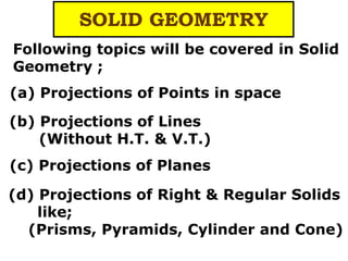 (d) Projections of Right & Regular Solids
like;
(Prisms, Pyramids, Cylinder and Cone)
SOLID GEOMETRY
Following topics will be covered in Solid
Geometry ;
(a) Projections of Points in space
(b) Projections of Lines
(Without H.T. & V.T.)
(c) Projections of Planes
 