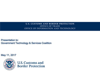 U.S. CUSTOMS AND BORDER PROTECTION
OFFICE OF TRADE
OFFICE OF INFORMATION AND TECHNOLOGY
Presentation to:
Government Technology & Services Coalition
May 11, 2017
 