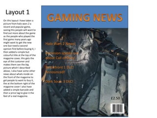 Layout 1
£2.50
Halo Wars 2 News!
Activision speaks out
about Call of Duty!
Battlefront 1 DLC!
Announced!
Dark Souls 3 DLC!
On this layout I have taken a
picture from halo wars 2 a
recent and popular game,
seeing this people will want to
find out more about the game
as the people who played the
first game many years ago
might want to get the new
one but need a second
opinion first before buying it, I
then added a simple but
colourful title at the top of the
magazine cover, this gets the
eye of the customer and
makes them see the big
picture which I described
above, I also have some other
news about whats inside on
the front of the magazine to
get people to want to buy it,
the at the bottom right of the
magazine cover I also have
added a simple barcode and
then a price tag to give it the
feel of a real magazine.
 