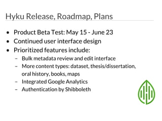 Hyku Release, Roadmap, Plans
• Product Beta Test: May 15 - June 23
• Continued user interface design
• Prioritized features include:
– Bulk metadata review and edit interface
– More content types: dataset, thesis/dissertation,
oral history, books, maps
– Integrated Google Analytics
– Authentication by Shibboleth
 