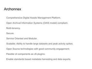Archonnex
Comprehensive Digital Assets Management Platform.
Open Archival Information Systems (OAIS model) compliant.
Multi-tenancy.
Secure.
Service Oriented and Modular.
Scalable; Ability to handle large datasets and peak activity spikes.
Open Source technologies with good community engagement;
Flexible UI components as JS plugins.
Enable standards based metadata harvesting and data exports.
 