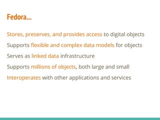 Fedora...
Stores, preserves, and provides access to digital objects
Supports flexible and complex data models for objects
Serves as linked data infrastructure
Supports millions of objects, both large and small
Interoperates with other applications and services
 
