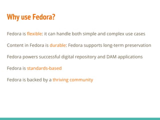 Why use Fedora?
Fedora is flexible: it can handle both simple and complex use cases
Content in Fedora is durable: Fedora supports long-term preservation
Fedora powers successful digital repository and DAM applications
Fedora is standards-based
Fedora is backed by a thriving community
 