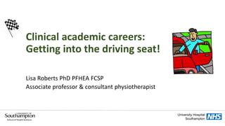 Clinical academic careers:
Getting into the driving seat!
Lisa Roberts PhD PFHEA FCSP
Associate professor & consultant physiotherapist
University Hospital
Southampton
 