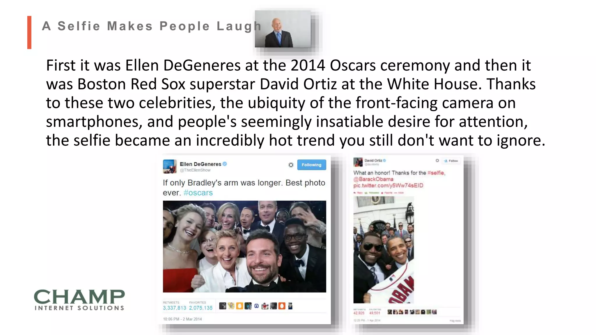 First it was Ellen DeGeneres at the 2014 Oscars ceremony and then it
was Boston Red Sox superstar David Ortiz at the White House. Thanks
to these two celebrities, the ubiquity of the front-facing camera on
smartphones, and people's seemingly insatiable desire for attention,
the selfie became an incredibly hot trend you still don't want to ignore.
A Self ie Makes People Laugh
 