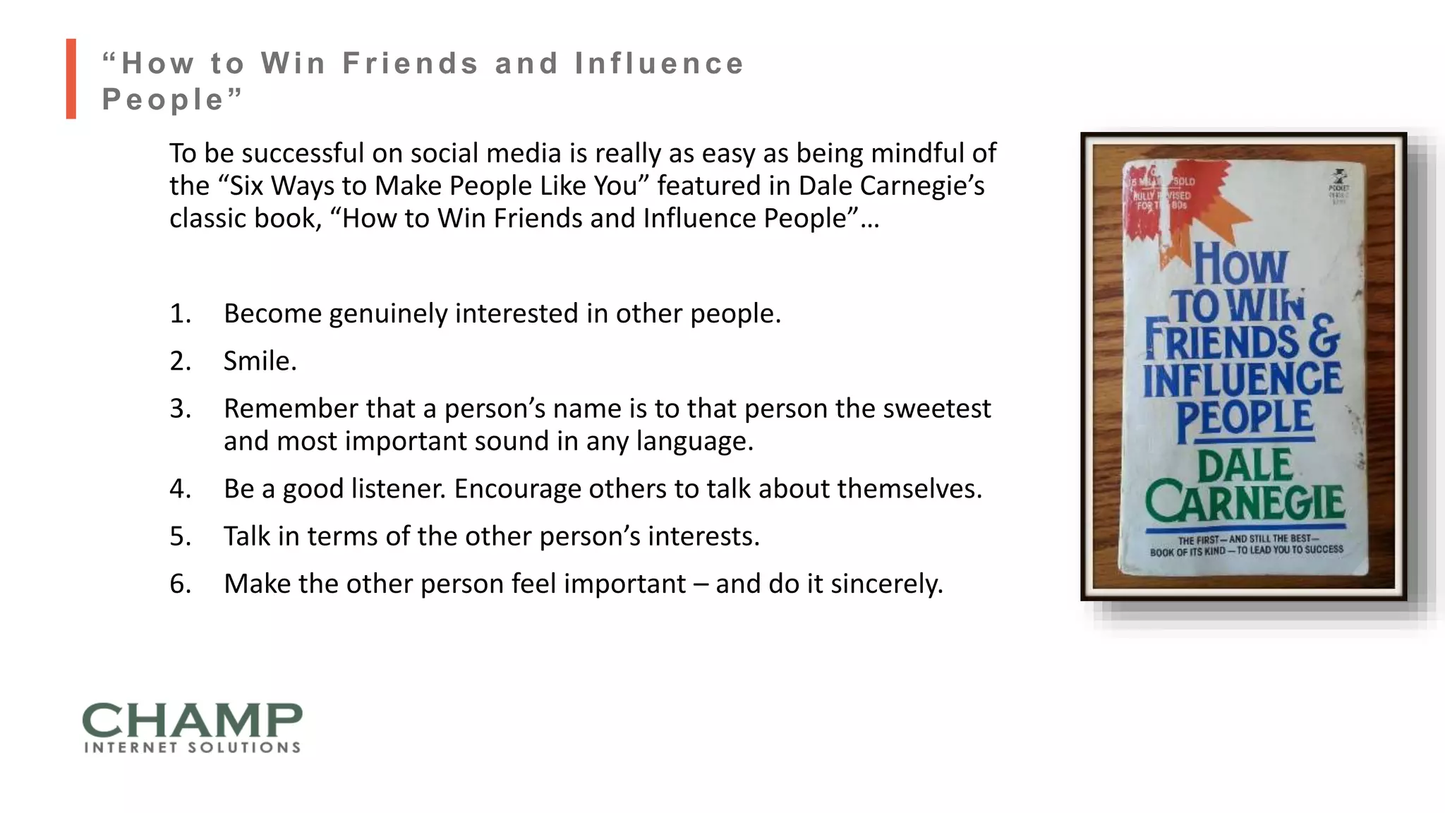 To be successful on social media is really as easy as being mindful of
the “Six Ways to Make People Like You” featured in Dale Carnegie’s
classic book, “How to Win Friends and Influence People”…
1. Become genuinely interested in other people.
2. Smile.
3. Remember that a person’s name is to that person the sweetest
and most important sound in any language.
4. Be a good listener. Encourage others to talk about themselves.
5. Talk in terms of the other person’s interests.
6. Make the other person feel important – and do it sincerely.
“ H ow t o Win Friends and Inf luence
People”
 