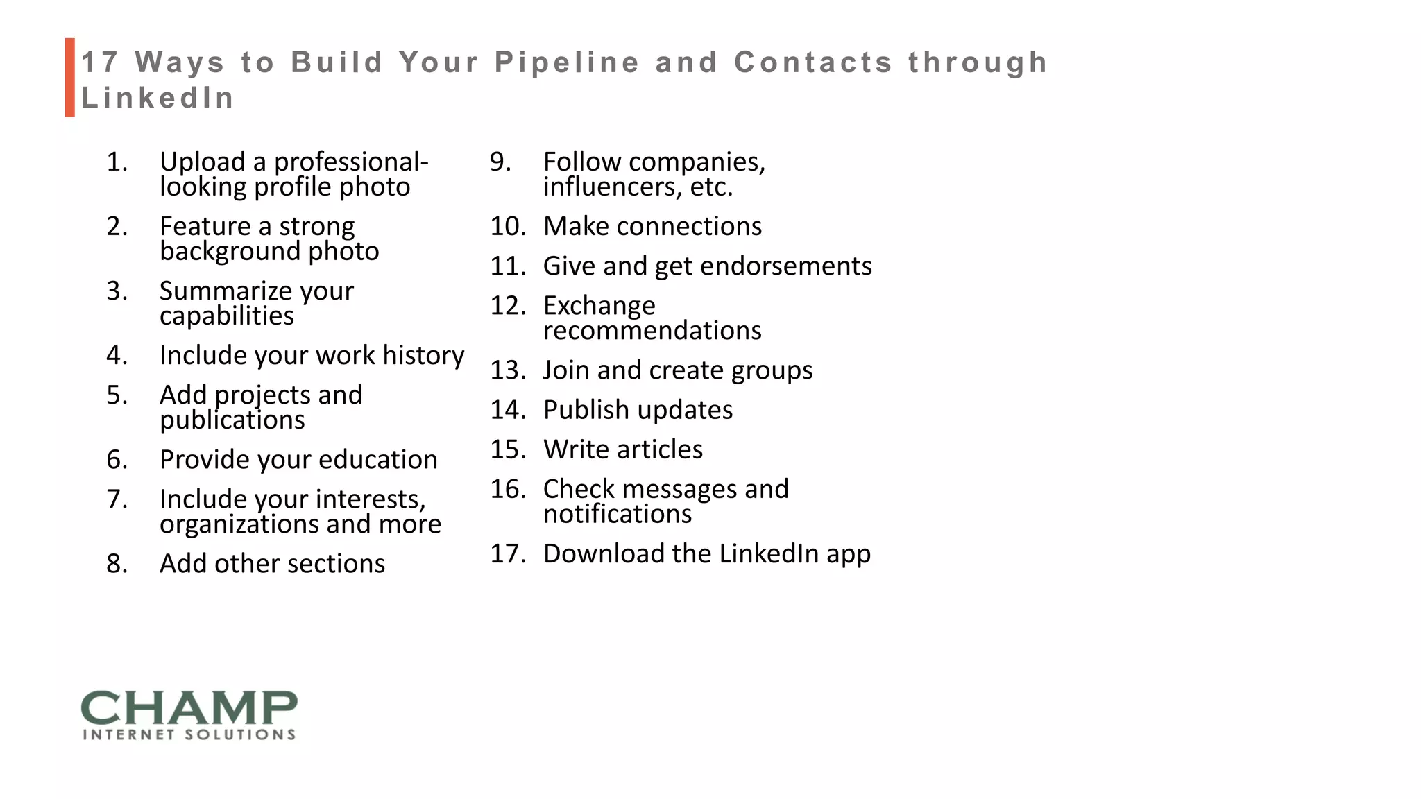 1. Upload a professional-
looking profile photo
2. Feature a strong
background photo
3. Summarize your
capabilities
4. Include your work history
5. Add projects and
publications
6. Provide your education
7. Include your interests,
organizations and more
8. Add other sections
9. Follow companies,
influencers, etc.
10. Make connections
11. Give and get endorsements
12. Exchange
recommendations
13. Join and create groups
14. Publish updates
15. Write articles
16. Check messages and
notifications
17. Download the LinkedIn app
17 Ways t o B uild Your Pipeline and C ont act s t hrough
LinkedIn
 