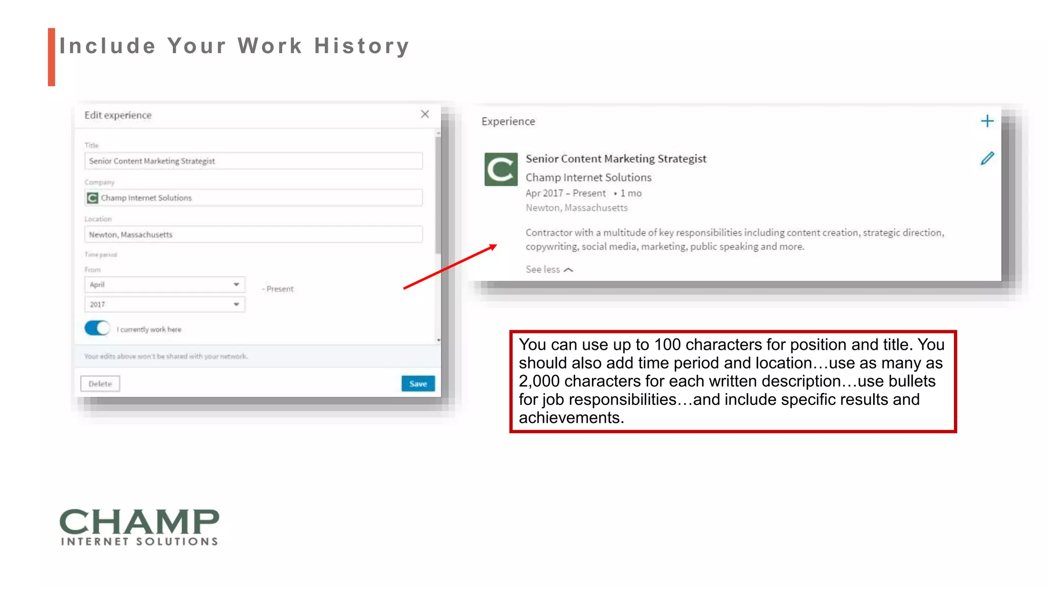 You can use up to 100 characters for position and title. You
should also add time period and location…use as many as
2,000 characters for each written description…use bullets
for job responsibilities…and include specific results and
achievements.
Include Your Work H ist ory
 