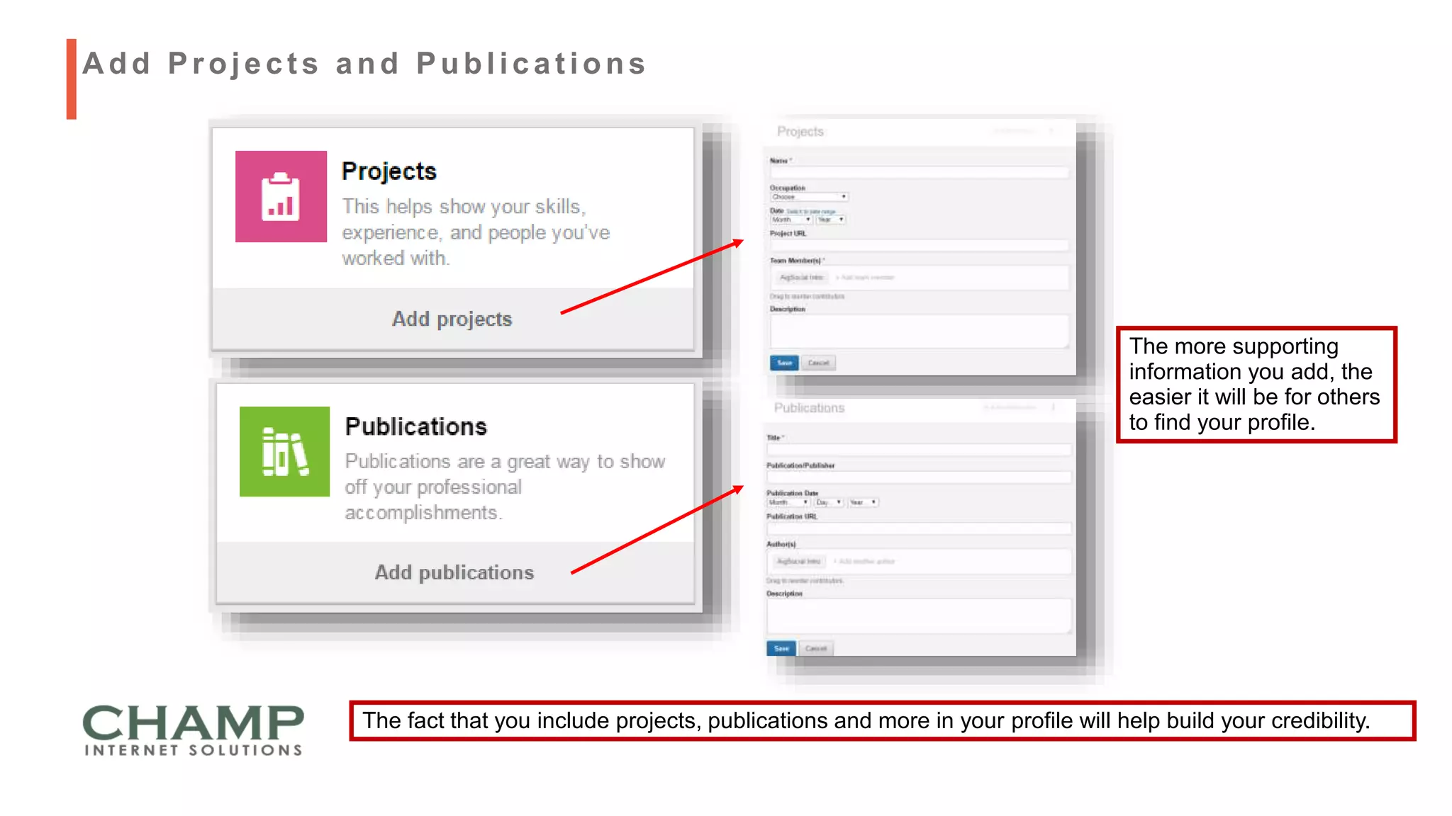 The fact that you include projects, publications and more in your profile will help build your credibility.
A dd Project s and Publicat ions
The more supporting
information you add, the
easier it will be for others
to find your profile.
 