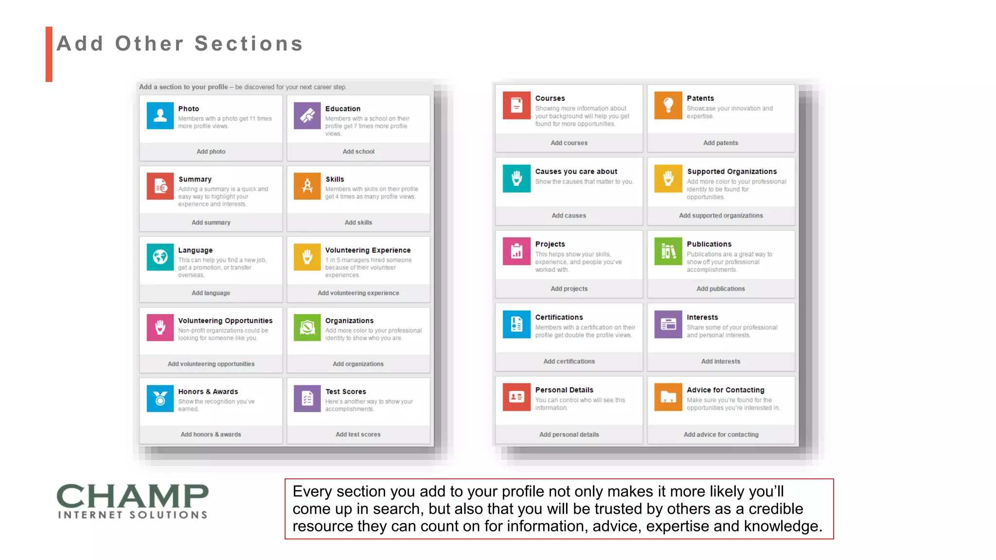 Every section you add to your profile not only makes it more likely you’ll
come up in search, but also that you will be trusted by others as a credible
resource they can count on for information, advice, expertise and knowledge.
A dd Ot her Sect ions
 