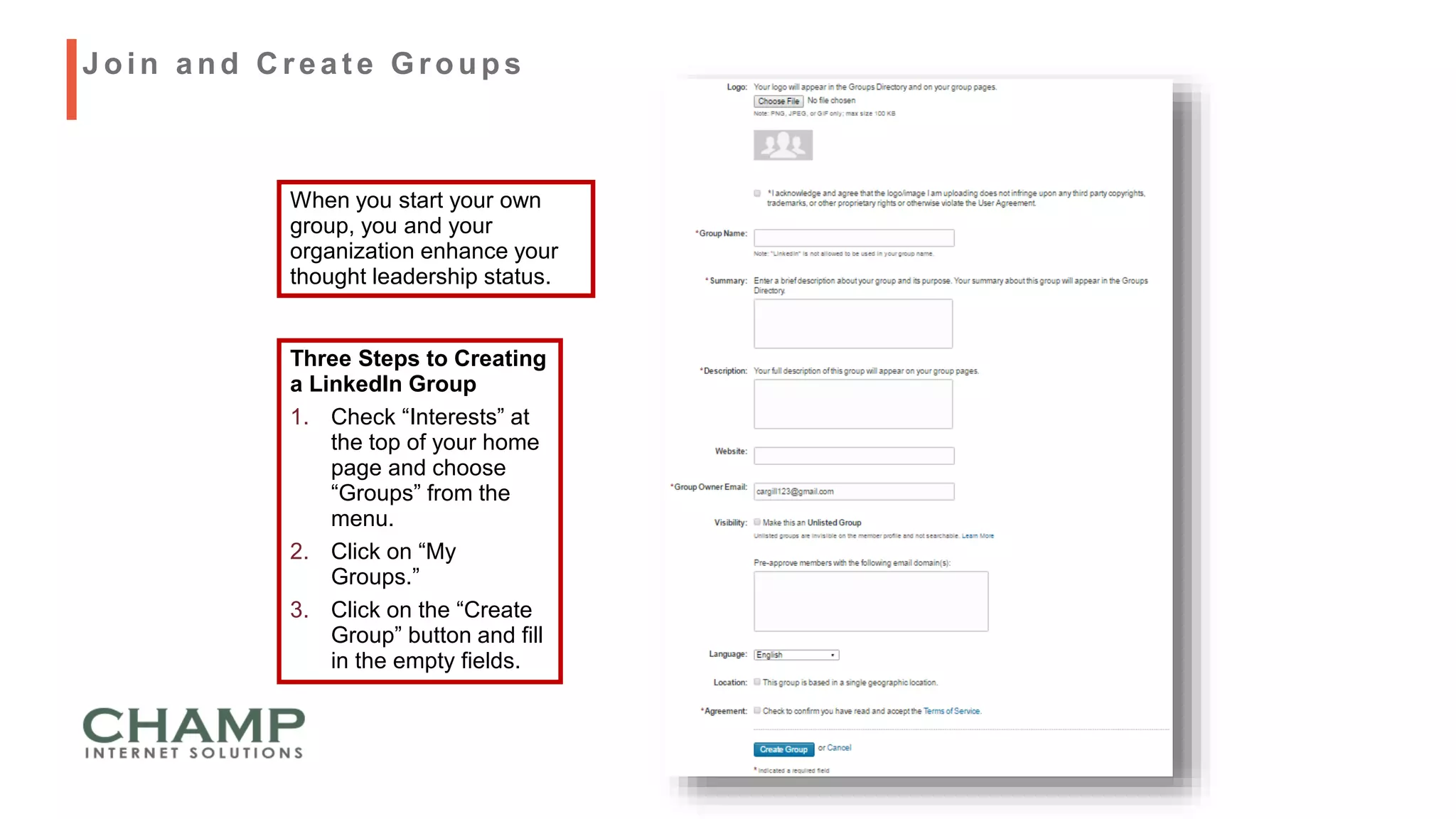 When you start your own
group, you and your
organization enhance your
thought leadership status.
Three Steps to Creating
a LinkedIn Group
1. Check “Interests” at
the top of your home
page and choose
“Groups” from the
menu.
2. Click on “My
Groups.”
3. Click on the “Create
Group” button and fill
in the empty fields.
Join and C reat e Groups
 