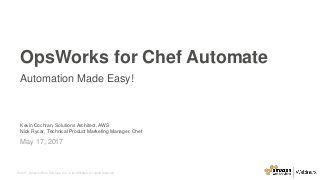 © 2017, Amazon Web Services, Inc. or its Affiliates. All rights reserved.
Kevin Cochran, Solutions Architect, AWS
Nick Rycar, Technical Product Marketing Manager, Chef
May 17, 2017
OpsWorks for Chef Automate
Automation Made Easy!
 