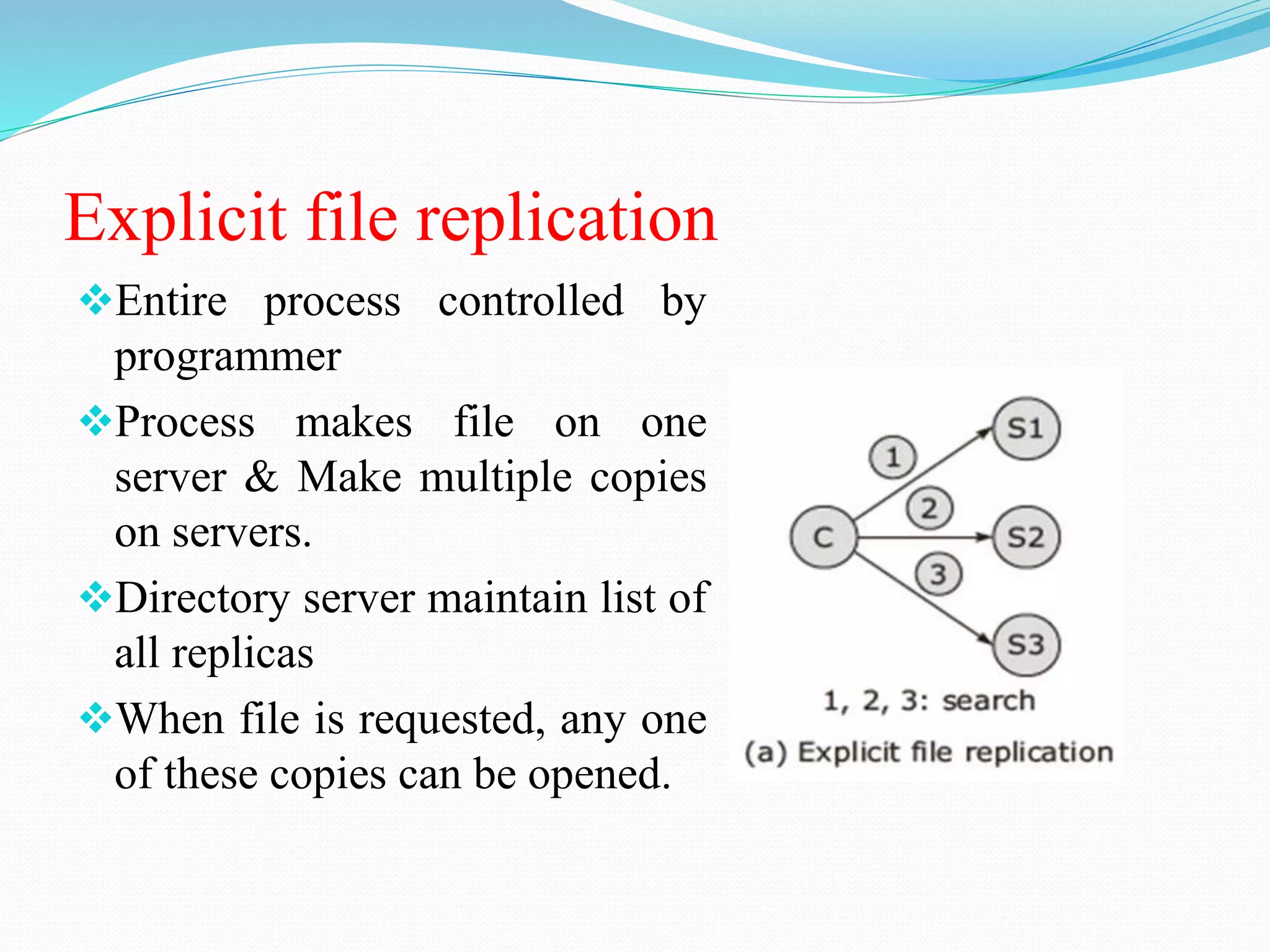 Explicit file replication
Entire process controlled by
programmer
Process makes file on one
server & Make multiple copies
on servers.
Directory server maintain list of
all replicas
When file is requested, any one
of these copies can be opened.
 