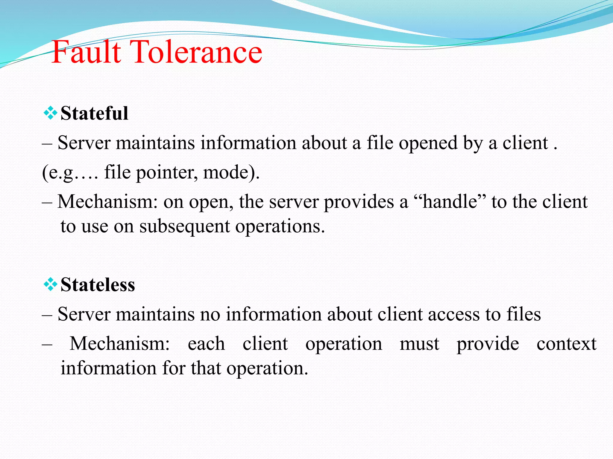 Fault Tolerance
Stateful
– Server maintains information about a file opened by a client .
(e.g…. file pointer, mode).
– Mechanism: on open, the server provides a “handle” to the client
to use on subsequent operations.
Stateless
– Server maintains no information about client access to files
– Mechanism: each client operation must provide context
information for that operation.
 