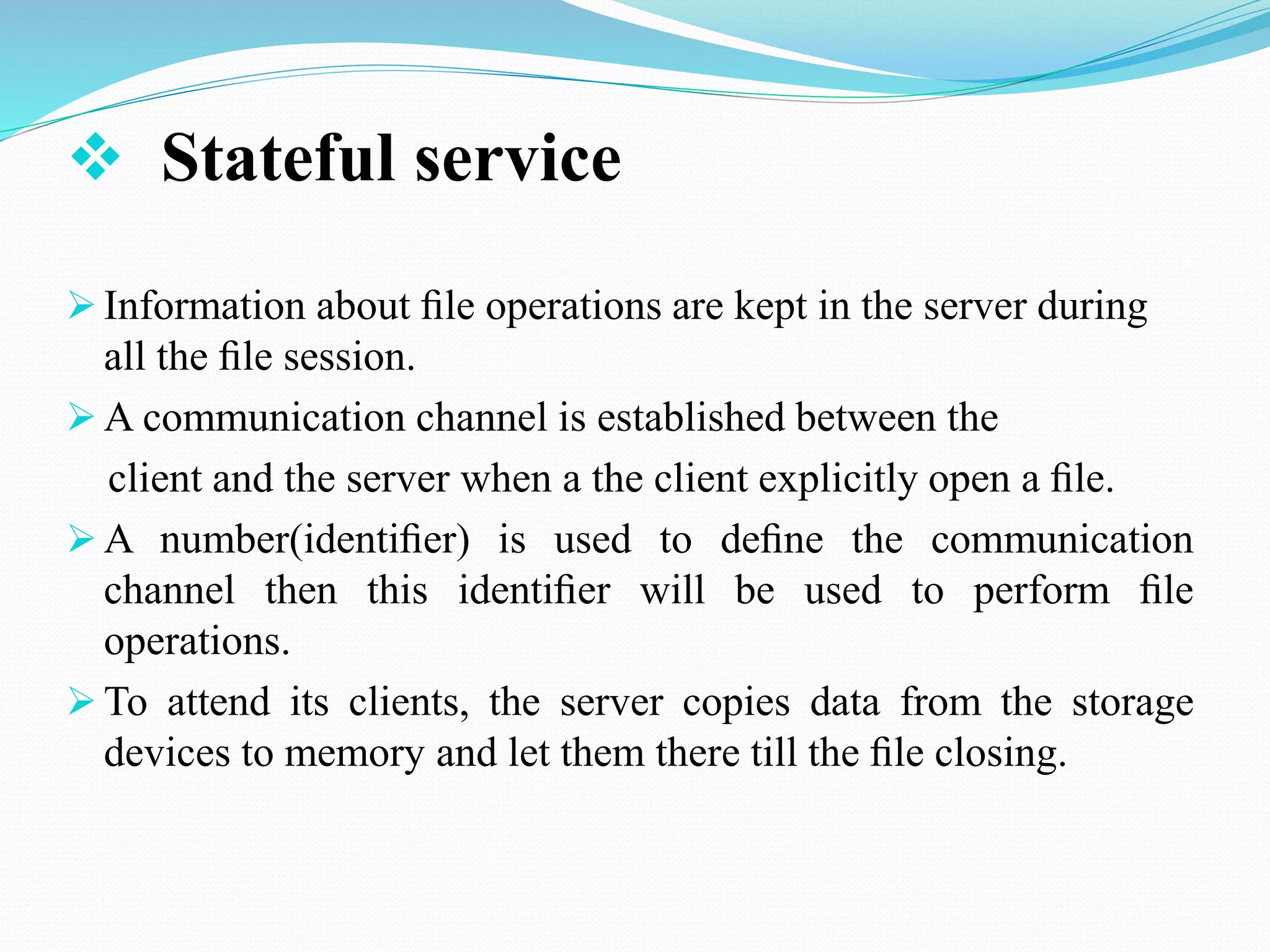  Stateful service
 Information about ﬁle operations are kept in the server during
all the ﬁle session.
 A communication channel is established between the
client and the server when a the client explicitly open a ﬁle.
 A number(identiﬁer) is used to deﬁne the communication
channel then this identiﬁer will be used to perform ﬁle
operations.
 To attend its clients, the server copies data from the storage
devices to memory and let them there till the ﬁle closing.
 