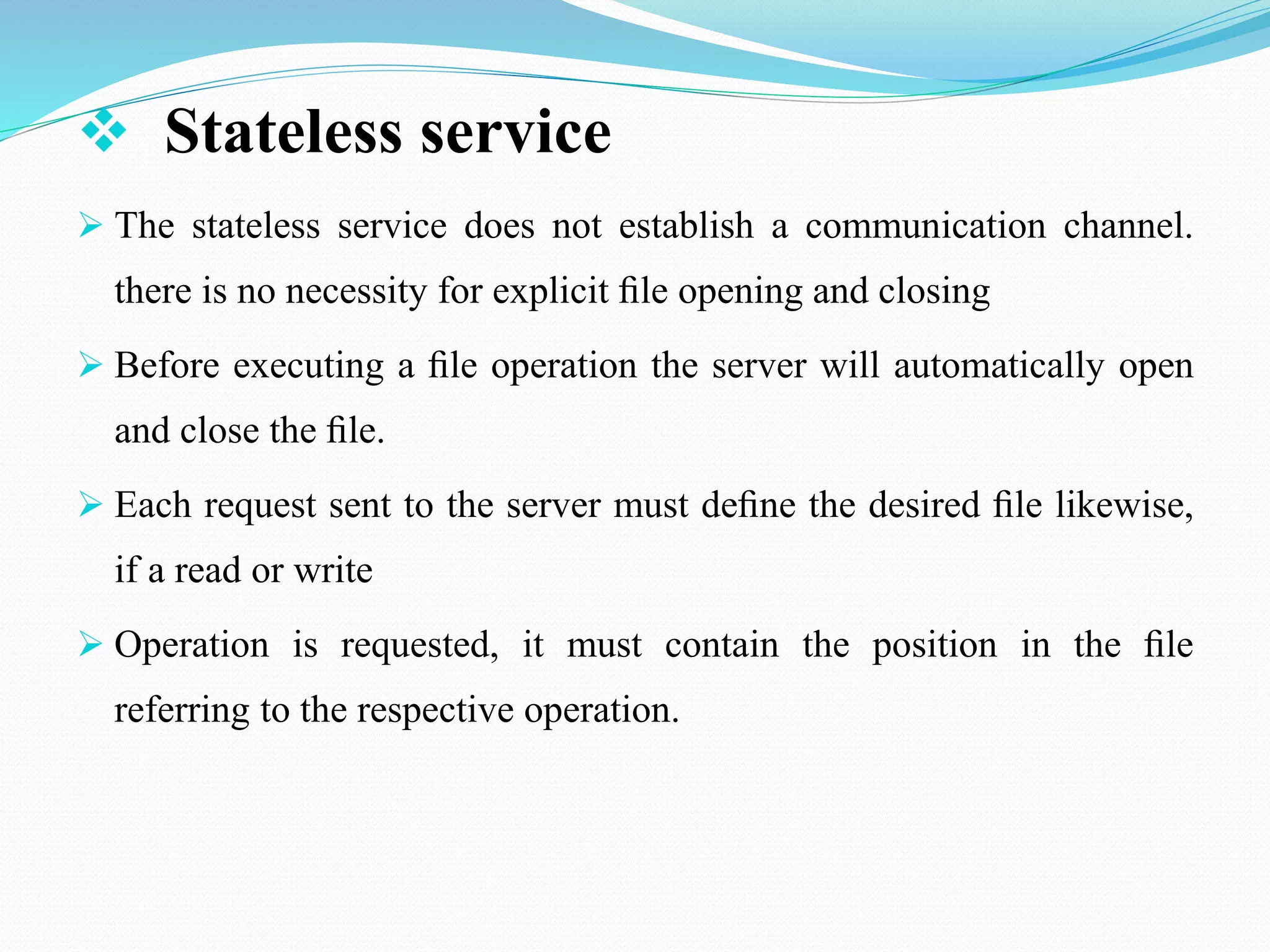  Stateless service
 The stateless service does not establish a communication channel.
there is no necessity for explicit ﬁle opening and closing
 Before executing a ﬁle operation the server will automatically open
and close the ﬁle.
 Each request sent to the server must deﬁne the desired ﬁle likewise,
if a read or write
 Operation is requested, it must contain the position in the ﬁle
referring to the respective operation.
 