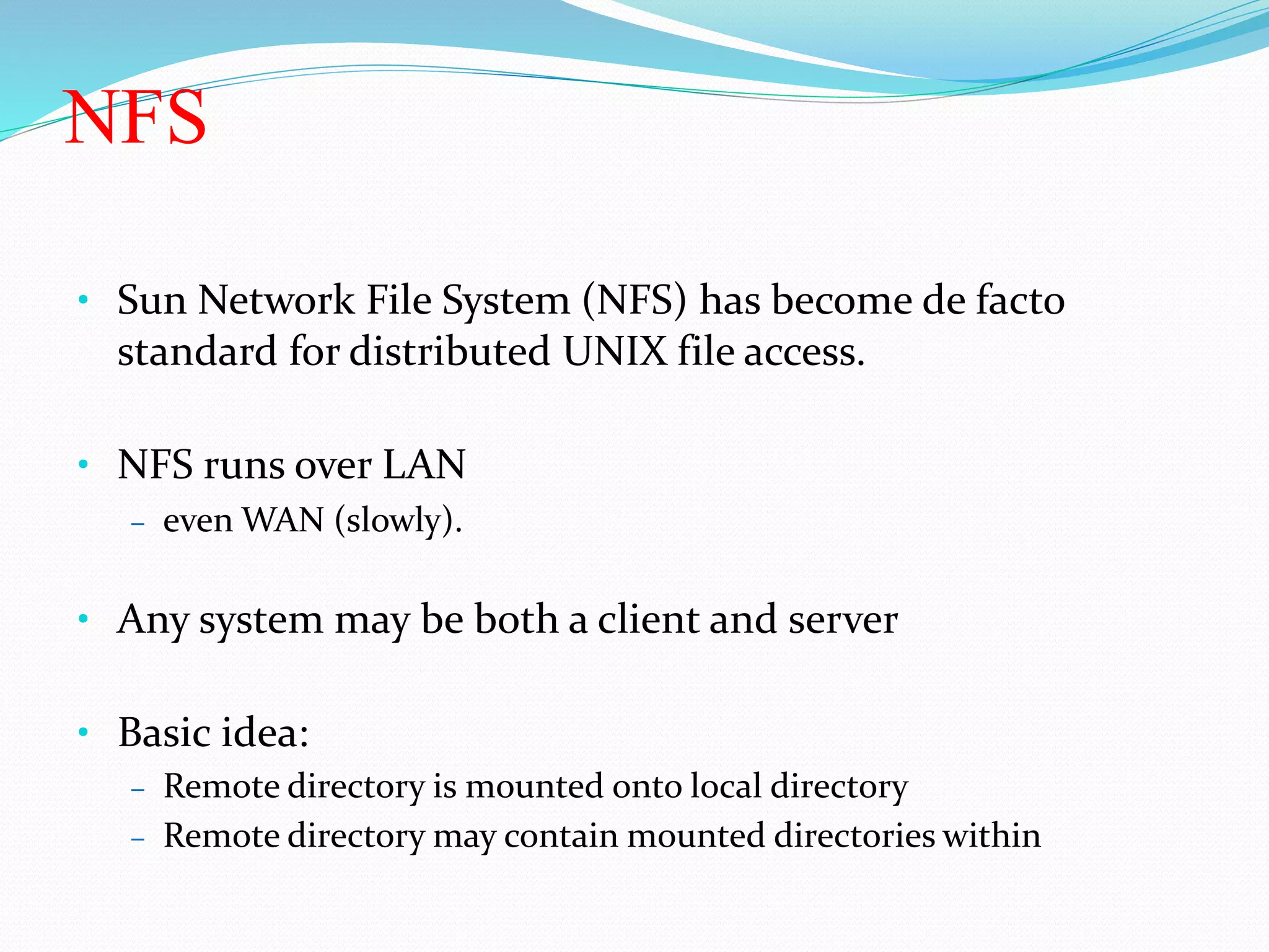 NFS
• Sun Network File System (NFS) has become de facto
standard for distributed UNIX file access.
• NFS runs over LAN
– even WAN (slowly).
• Any system may be both a client and server
• Basic idea:
– Remote directory is mounted onto local directory
– Remote directory may contain mounted directories within
 