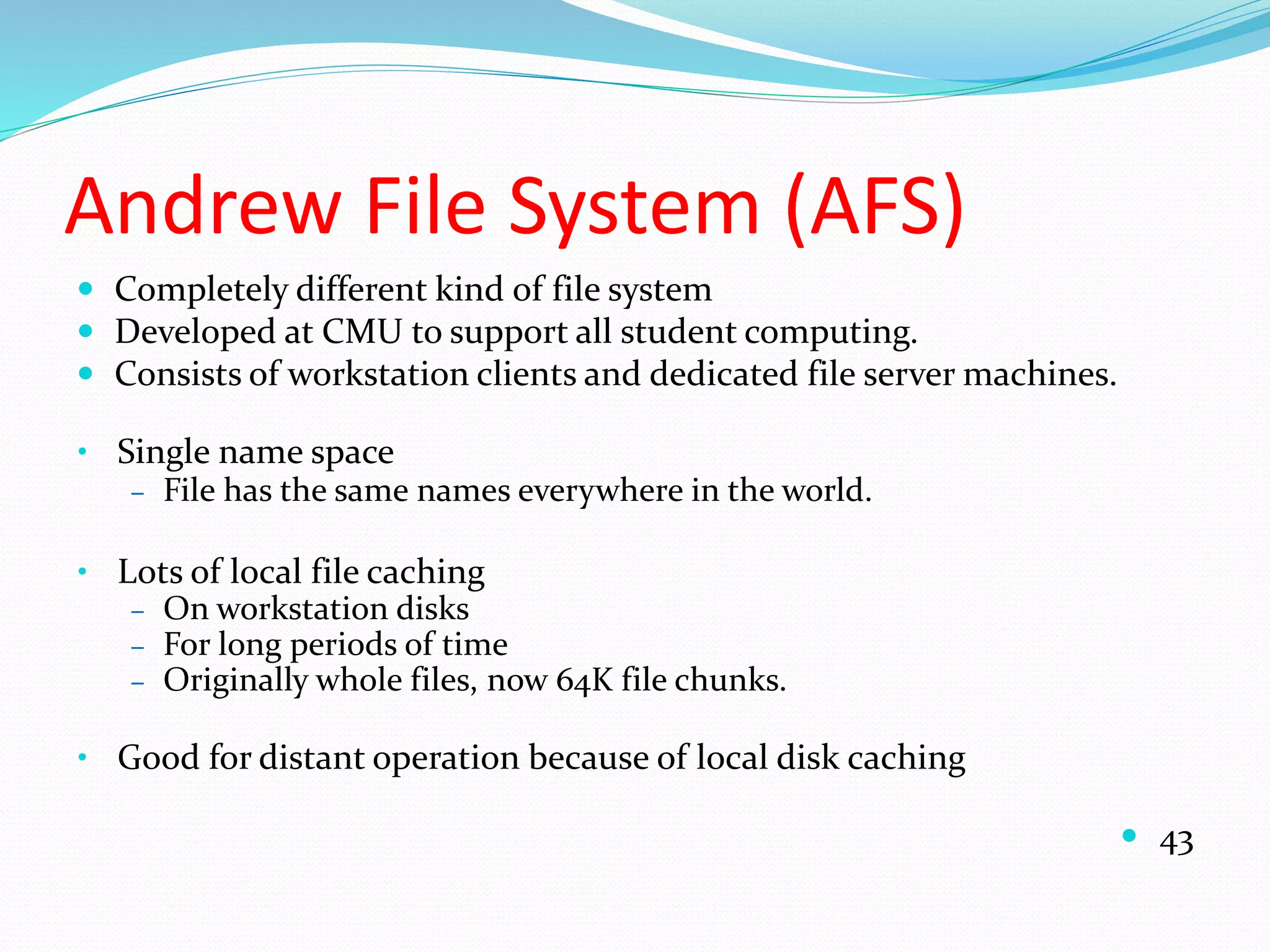 Andrew File System (AFS)
 Completely different kind of file system
 Developed at CMU to support all student computing.
 Consists of workstation clients and dedicated file server machines.
• Single name space
– File has the same names everywhere in the world.
• Lots of local file caching
– On workstation disks
– For long periods of time
– Originally whole files, now 64K file chunks.
• Good for distant operation because of local disk caching
 43
 