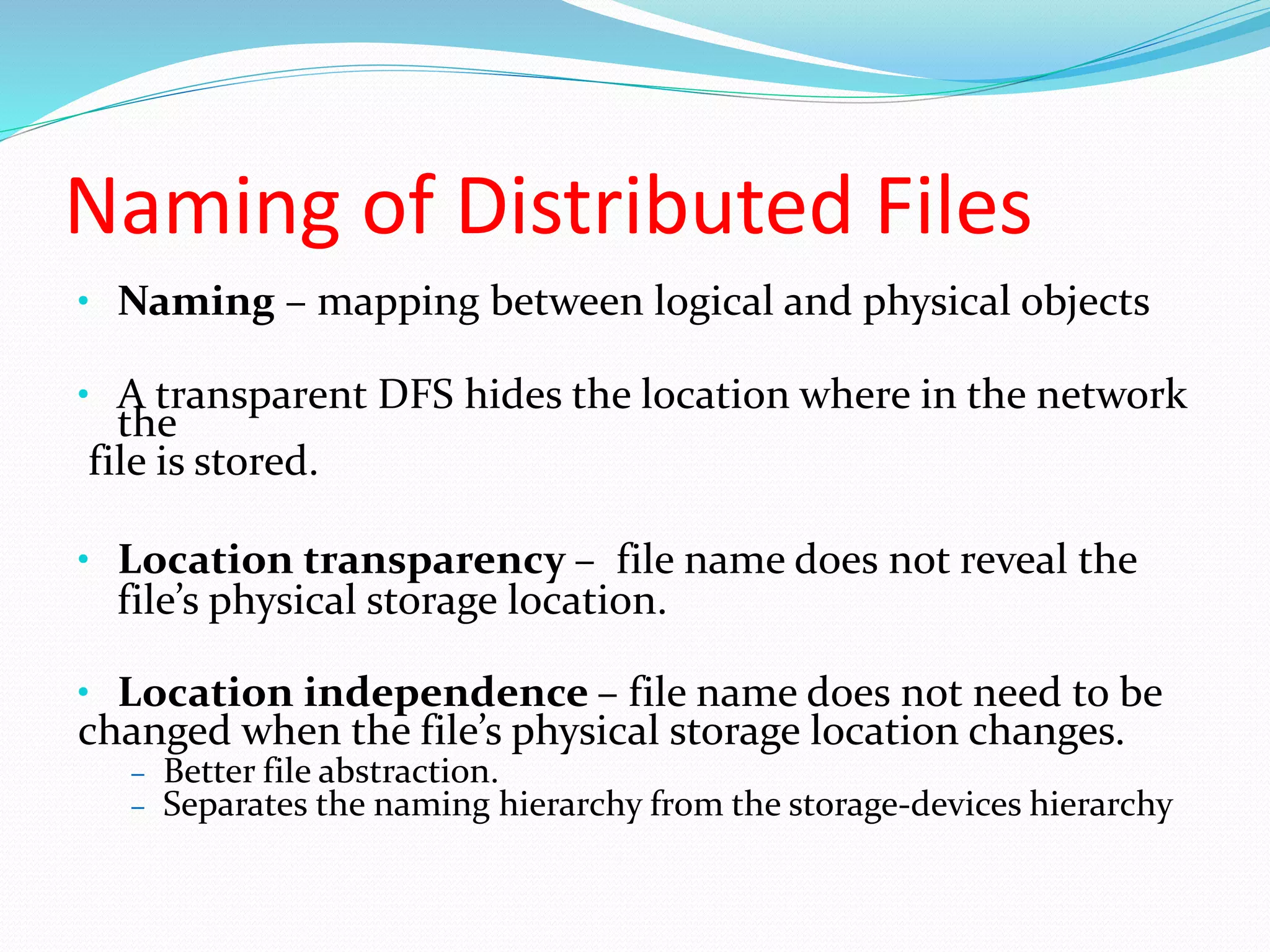 Naming of Distributed Files
• Naming – mapping between logical and physical objects
• A transparent DFS hides the location where in the network
the
file is stored.
• Location transparency – file name does not reveal the
file’s physical storage location.
• Location independence – file name does not need to be
changed when the file’s physical storage location changes.
– Better file abstraction.
– Separates the naming hierarchy from the storage-devices hierarchy
 