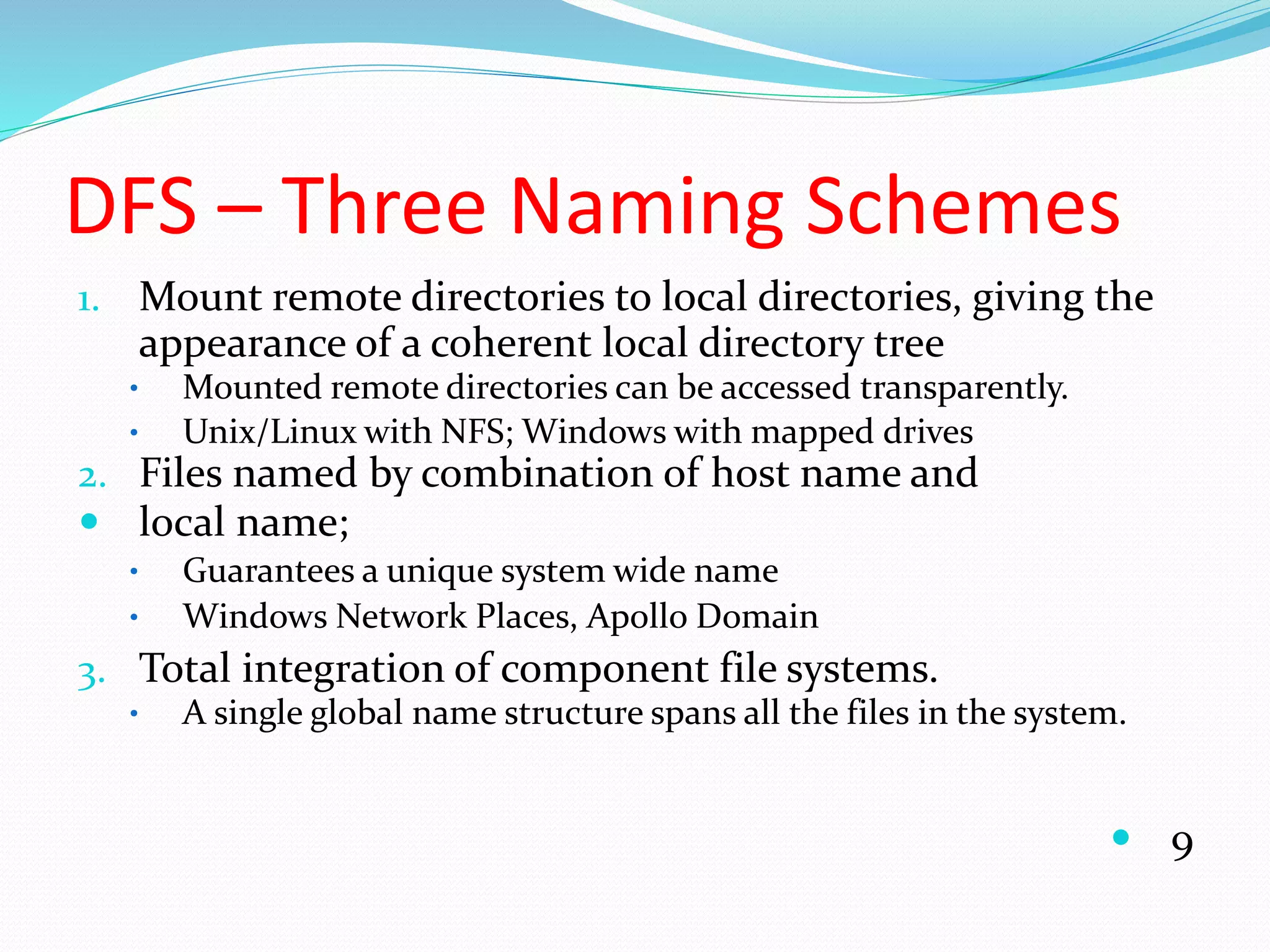 DFS – Three Naming Schemes
1. Mount remote directories to local directories, giving the
appearance of a coherent local directory tree
• Mounted remote directories can be accessed transparently.
• Unix/Linux with NFS; Windows with mapped drives
2. Files named by combination of host name and
 local name;
• Guarantees a unique system wide name
• Windows Network Places, Apollo Domain
3. Total integration of component file systems.
• A single global name structure spans all the files in the system.
 9
 