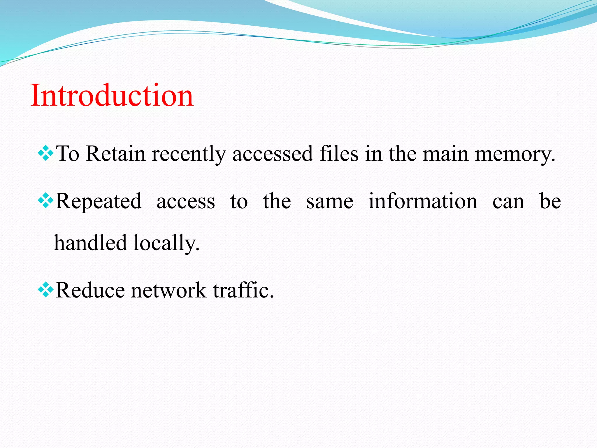 Introduction
To Retain recently accessed files in the main memory.
Repeated access to the same information can be
handled locally.
Reduce network traffic.
 