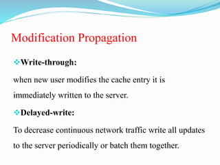 Modification Propagation
Write-through:
when new user modifies the cache entry it is
immediately written to the server.
Delayed-write:
To decrease continuous network traffic write all updates
to the server periodically or batch them together.
 