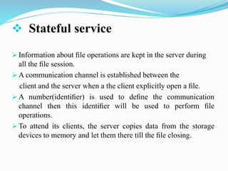  Stateful service
 Information about ﬁle operations are kept in the server during
all the ﬁle session.
 A communication channel is established between the
client and the server when a the client explicitly open a ﬁle.
 A number(identiﬁer) is used to deﬁne the communication
channel then this identiﬁer will be used to perform ﬁle
operations.
 To attend its clients, the server copies data from the storage
devices to memory and let them there till the ﬁle closing.
 
