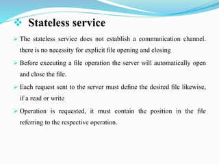  Stateless service
 The stateless service does not establish a communication channel.
there is no necessity for explicit ﬁle opening and closing
 Before executing a ﬁle operation the server will automatically open
and close the ﬁle.
 Each request sent to the server must deﬁne the desired ﬁle likewise,
if a read or write
 Operation is requested, it must contain the position in the ﬁle
referring to the respective operation.
 