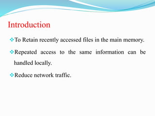 Introduction
To Retain recently accessed files in the main memory.
Repeated access to the same information can be
handled locally.
Reduce network traffic.
 