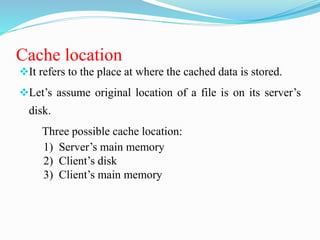 Cache location
It refers to the place at where the cached data is stored.
Let’s assume original location of a file is on its server’s
disk.
Three possible cache location:
1) Server’s main memory
2) Client’s disk
3) Client’s main memory
 