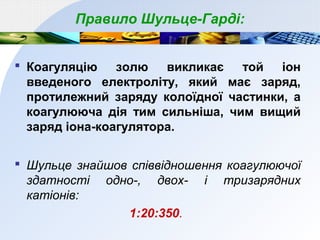 Правило Шульце-Гарді:
 Коагуляцію золю викликає той іон
введеного електроліту, який має заряд,
протилежний заряду колоїдної частинки, а
коагулююча дія тим сильніша, чим вищий
заряд іона-коагулятора.
 Шульце знайшов співвідношення коагулюючої
здатності одно-, двох- і тризарядних
катіонів:
1:20:350.
 