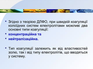  Згідно з теорією ДЛФО, при швидкій коагуляції
колоїдних систем електролітами можливі два
основні типи коагуляції:
 концентраційна та
 нейтралізаційна.
 Тип коагуляції залежить як від властивостей
золю, так і від типу електролітів, що вводяться
у систему.
 