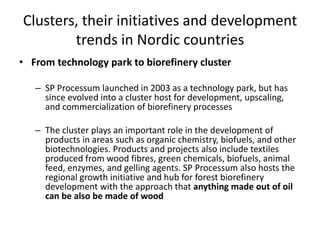 Clusters, their initiatives and development
trends in Nordic countries
• From technology park to biorefinery cluster
– SP Processum launched in 2003 as a technology park, but has
since evolved into a cluster host for development, upscaling,
and commercialization of biorefinery processes
– The cluster plays an important role in the development of
products in areas such as organic chemistry, biofuels, and other
biotechnologies. Products and projects also include textiles
produced from wood fibres, green chemicals, biofuels, animal
feed, enzymes, and gelling agents. SP Processum also hosts the
regional growth initiative and hub for forest biorefinery
development with the approach that anything made out of oil
can be also be made of wood
 