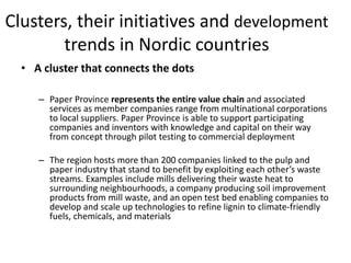 Clusters, their initiatives and development
trends in Nordic countries
• A cluster that connects the dots
– Paper Province represents the entire value chain and associated
services as member companies range from multinational corporations
to local suppliers. Paper Province is able to support participating
companies and inventors with knowledge and capital on their way
from concept through pilot testing to commercial deployment
– The region hosts more than 200 companies linked to the pulp and
paper industry that stand to benefit by exploiting each other’s waste
streams. Examples include mills delivering their waste heat to
surrounding neighbourhoods, a company producing soil improvement
products from mill waste, and an open test bed enabling companies to
develop and scale up technologies to refine lignin to climate-friendly
fuels, chemicals, and materials
 
