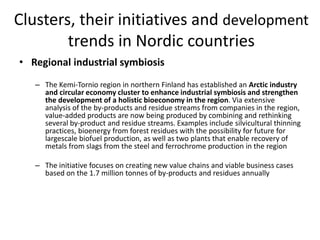 Clusters, their initiatives and development
trends in Nordic countries
• Regional industrial symbiosis
– The Kemi-Tornio region in northern Finland has established an Arctic industry
and circular economy cluster to enhance industrial symbiosis and strengthen
the development of a holistic bioeconomy in the region. Via extensive
analysis of the by-products and residue streams from companies in the region,
value-added products are now being produced by combining and rethinking
several by-product and residue streams. Examples include silvicultural thinning
practices, bioenergy from forest residues with the possibility for future for
largescale biofuel production, as well as two plants that enable recovery of
metals from slags from the steel and ferrochrome production in the region
– The initiative focuses on creating new value chains and viable business cases
based on the 1.7 million tonnes of by-products and residues annually
 