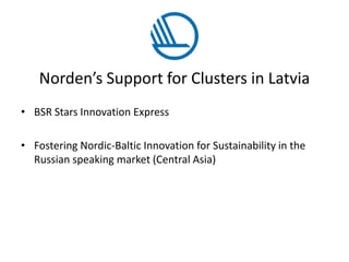Norden’s Support for Clusters in Latvia
• BSR Stars Innovation Express
• Fostering Nordic-Baltic Innovation for Sustainability in the
Russian speaking market (Central Asia)
 