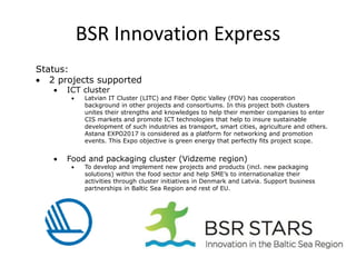 BSR Innovation Express
Status:
• 2 projects supported
• ICT cluster
• Latvian IT Cluster (LITC) and Fiber Optic Valley (FOV) has cooperation
background in other projects and consortiums. In this project both clusters
unites their strengths and knowledges to help their member companies to enter
CIS markets and promote ICT technologies that help to insure sustainable
development of such industries as transport, smart cities, agriculture and others.
Astana EXPO2017 is considered as a platform for networking and promotion
events. This Expo objective is green energy that perfectly fits project scope.
• Food and packaging cluster (Vidzeme region)
• To develop and implement new projects and products (incl. new packaging
solutions) within the food sector and help SME’s to internationalize their
activities through cluster initiatives in Denmark and Latvia. Support business
partnerships in Baltic Sea Region and rest of EU.
 