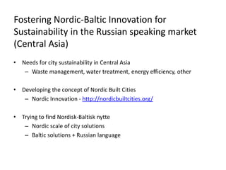 Fostering Nordic-Baltic Innovation for
Sustainability in the Russian speaking market
(Central Asia)
• Needs for city sustainability in Central Asia
– Waste management, water treatment, energy efficiency, other
• Developing the concept of Nordic Built Cities
– Nordic Innovation - http://nordicbuiltcities.org/
• Trying to find Nordisk-Baltisk nytte
– Nordic scale of city solutions
– Baltic solutions + Russian language
 