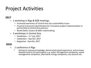 Project Activities
2017
– 1 workshop in Riga & B2B meetings
• Increased awareness of Central Asia city sustainability issues
• Financial instrument identification for innovation project implementation in
partnership to Central Asia partners
• Nordic Baltic clusters & SMEs matchmaking
– 3 workshops in Central Asia
• Kazakhstan – 3-7 July, 2017
• Uzbekistan – Sep-Oct, 2017
• Kyrgyzstan - Sep-Oct, 2017
2018
– 1 conference in Riga
• Aiming to improve knowledge, demonstrate good experience, and increase
ideation level to CA participants: e.g. water management companies, waste
management companies, alternative energy companies, city councils etc.
 