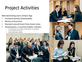 Project Activities
B2B matchmaking event: 20 April, Riga
• Innovation Norway, Gateway Baltic
• Ministry of Economics
• Cleantech Latvia & Smart Cities Cluster Latvia
• 70 participants, 7 countries (3 Baltic, 4 Nordic)
– 12 from Norway, 2 from Finland, 1 from Denmark, 1 from Sweden
– 12 from Estonia and Lithuania
– 9 from Central Asian countries
 