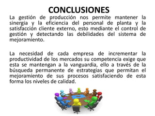 CONCLUSIONES
La gestión de producción nos permite mantener la
sinergia y la eficiencia del personal de planta y la
satisfacción cliente externo, esto mediante el control de
gestión y detectando las debilidades del sistema de
mejoramiento.
La necesidad de cada empresa de incrementar la
productividad de los mercados su competencia exige que
esta se mantengan a la vanguardia, ello a través de la
búsqueda permanente de estrategias que permitan el
mejoramiento de sus procesos satisfaciendo de esta
forma los niveles de calidad.
 