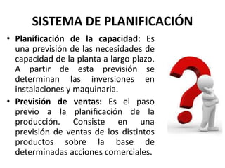SISTEMA DE PLANIFICACIÓN
• Planificación de la capacidad: Es
una previsión de las necesidades de
capacidad de la planta a largo plazo.
A partir de esta previsión se
determinan las inversiones en
instalaciones y maquinaria.
• Previsión de ventas: Es el paso
previo a la planificación de la
producción. Consiste en una
previsión de ventas de los distintos
productos sobre la base de
determinadas acciones comerciales.
 