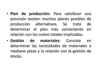 • Plan de producción: Para satisfacer una
previsión existen muchos planes posibles de
producción alternativos. Se trata de
determinar el plan más conveniente en
relación con los costos totales implicados.
• Gestión de materiales: Consiste en
determinar las necesidades de materiales a
mediano plazo y la relación con la gestión de
stocks.
 